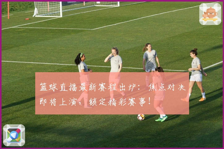 篮球直播最新赛程出炉：焦点对决即将上演，锁定精彩赛事！