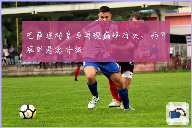 巴萨逆转皇马再现巅峰对决，西甲冠军悬念升级