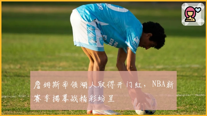 詹姆斯率领湖人取得开门红，NBA新赛季揭幕战精彩纷呈