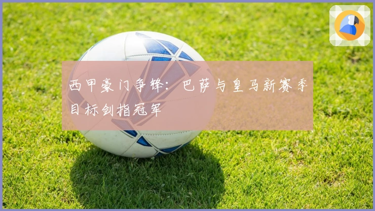 西甲豪门争锋：巴萨与皇马新赛季目标剑指冠军