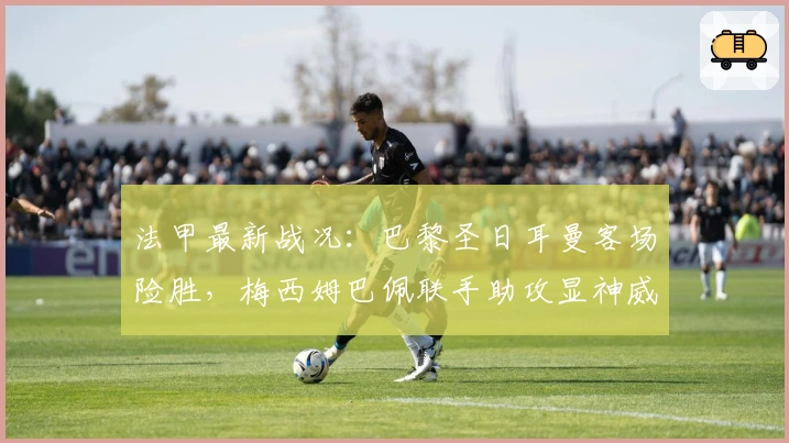 法甲最新战况：巴黎圣日耳曼客场险胜，梅西姆巴佩联手助攻显神威