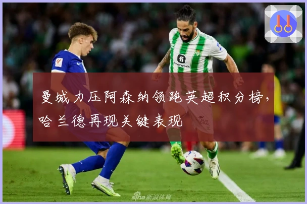 曼城力压阿森纳领跑英超积分榜，哈兰德再现关键表现