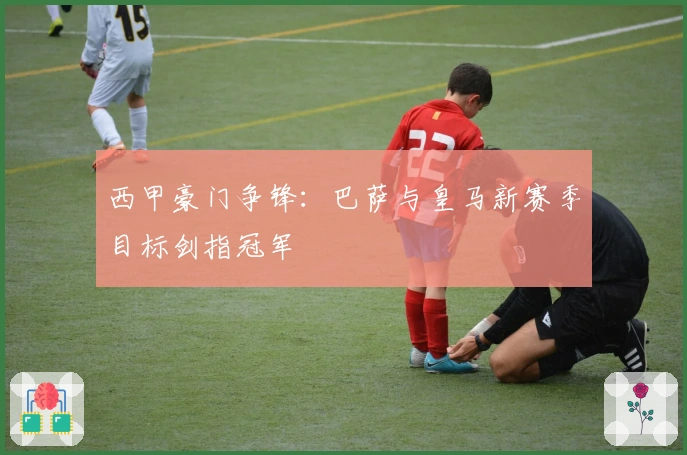 西甲豪门争锋：巴萨与皇马新赛季目标剑指冠军