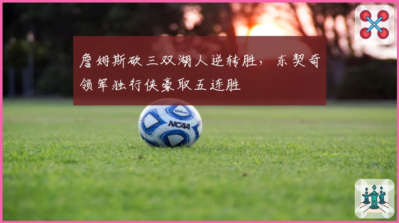 詹姆斯砍三双湖人逆转胜，东契奇领军独行侠豪取五连胜